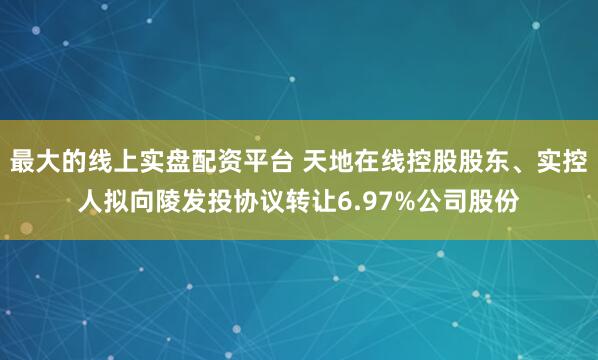 最大的线上实盘配资平台 天地在线控股股东、实控人拟向陵发投协议转让6.97%公司股份