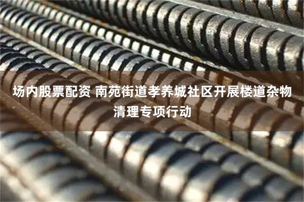 场内股票配资 南苑街道孝养城社区开展楼道杂物清理专项行动