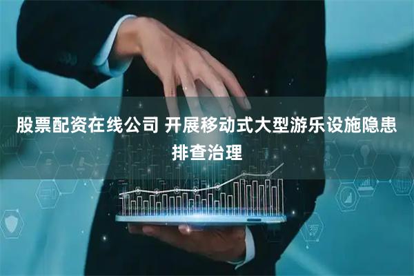 股票配资在线公司 开展移动式大型游乐设施隐患排查治理