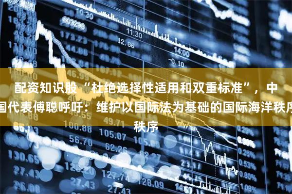 配资知识股 “杜绝选择性适用和双重标准”，中国代表傅聪呼吁：维护以国际法为基础的国际海洋秩序