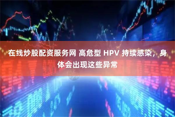 在线炒股配资服务网 高危型 HPV 持续感染，身体会出现这些异常