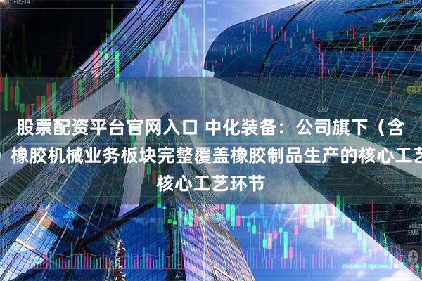 股票配资平台官网入口 中化装备：公司旗下（含托管）橡胶机械业务板块完整覆盖橡胶制品生产的核心工艺环节